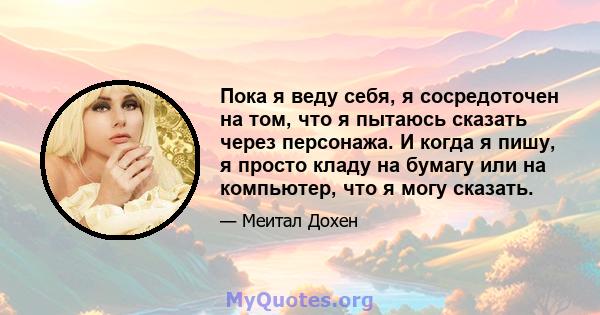 Пока я веду себя, я сосредоточен на том, что я пытаюсь сказать через персонажа. И когда я пишу, я просто кладу на бумагу или на компьютер, что я могу сказать.