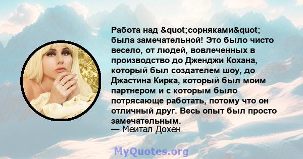 Работа над "сорняками" была замечательной! Это было чисто весело, от людей, вовлеченных в производство до Дженджи Кохана, который был создателем шоу, до Джастина Кирка, который был моим партнером и с которым