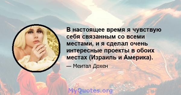 В настоящее время я чувствую себя связанным со всеми местами, и я сделал очень интересные проекты в обоих местах (Израиль и Америка).