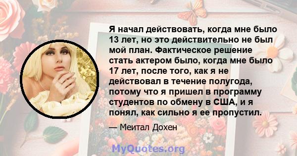 Я начал действовать, когда мне было 13 лет, но это действительно не был мой план. Фактическое решение стать актером было, когда мне было 17 лет, после того, как я не действовал в течение полугода, потому что я пришел в