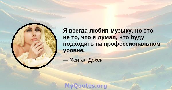 Я всегда любил музыку, но это не то, что я думал, что буду подходить на профессиональном уровне.