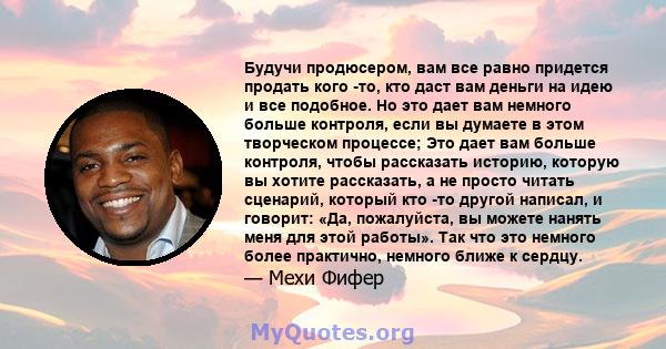 Будучи продюсером, вам все равно придется продать кого -то, кто даст вам деньги на идею и все подобное. Но это дает вам немного больше контроля, если вы думаете в этом творческом процессе; Это дает вам больше контроля,