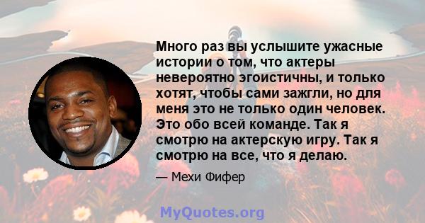 Много раз вы услышите ужасные истории о том, что актеры невероятно эгоистичны, и только хотят, чтобы сами зажгли, но для меня это не только один человек. Это обо всей команде. Так я смотрю на актерскую игру. Так я