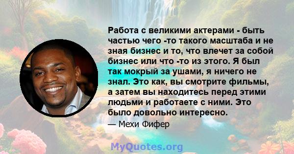 Работа с великими актерами - быть частью чего -то такого масштаба и не зная бизнес и то, что влечет за собой бизнес или что -то из этого. Я был так мокрый за ушами, я ничего не знал. Это как, вы смотрите фильмы, а затем 