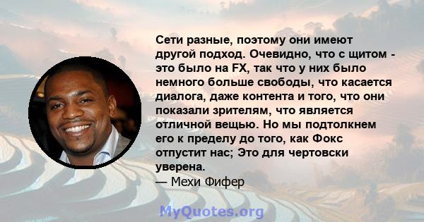 Сети разные, поэтому они имеют другой подход. Очевидно, что с щитом - это было на FX, так что у них было немного больше свободы, что касается диалога, даже контента и того, что они показали зрителям, что является