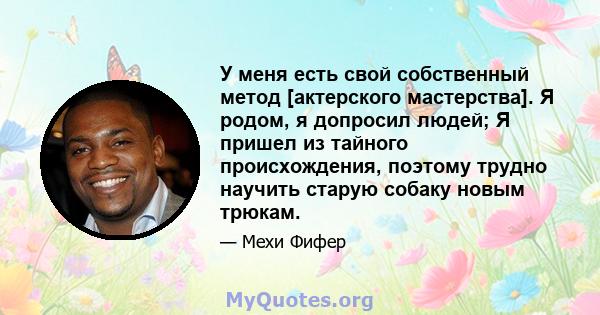 У меня есть свой собственный метод [актерского мастерства]. Я родом, я допросил людей; Я пришел из тайного происхождения, поэтому трудно научить старую собаку новым трюкам.