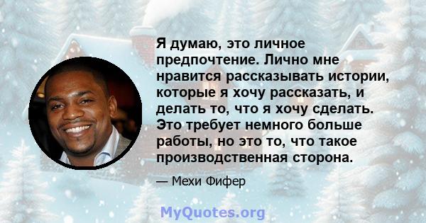 Я думаю, это личное предпочтение. Лично мне нравится рассказывать истории, которые я хочу рассказать, и делать то, что я хочу сделать. Это требует немного больше работы, но это то, что такое производственная сторона.