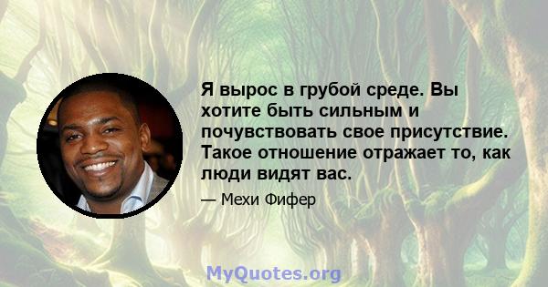 Я вырос в грубой среде. Вы хотите быть сильным и почувствовать свое присутствие. Такое отношение отражает то, как люди видят вас.