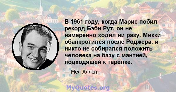 В 1961 году, когда Марис побил рекорд Бэби Рут, он не намеренно ходил ни разу. Микки обанкротился после Роджера, и никто не собирался положить человека на базу с мантией, подходящей к тарелке.