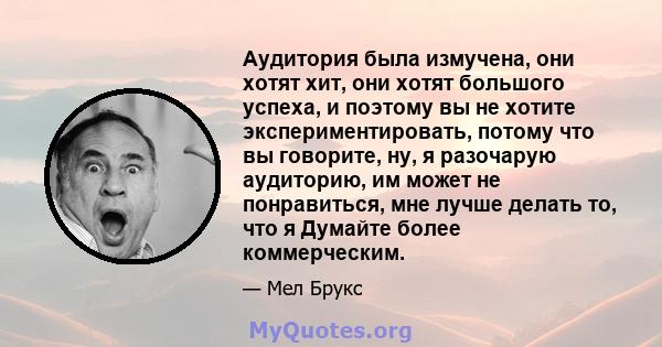 Аудитория была измучена, они хотят хит, они хотят большого успеха, и поэтому вы не хотите экспериментировать, потому что вы говорите, ну, я разочарую аудиторию, им может не понравиться, мне лучше делать то, что я