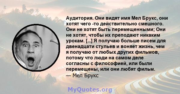 Аудитория. Они видят имя Мел Брукс, они хотят чего -то действительно смешного. Они не хотят быть перемещенными; Они не хотят, чтобы их преподают никаким урокам. [...] Я получаю больше писем для двенадцати стульев и