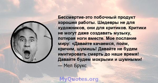 Бессмертие-это побочный продукт хорошей работы. Шедевры не для художников, они для критиков. Критики не могут даже создавать музыку, потирая ноги вместе. Мое послание миру: «Давайте качаемся, пойм, кричим, шумишь!