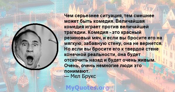 Чем серьезнее ситуация, тем смешнее может быть комедия. Величайшая комедия играет против величайшей трагедии. Комедия - это красный резиновый мяч, и если вы бросите его на мягкую, забавную стену, она не вернется. Но