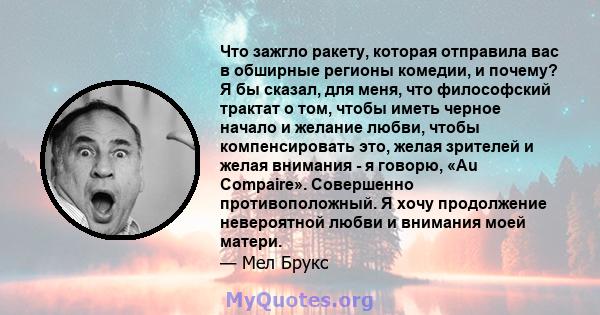 Что зажгло ракету, которая отправила вас в обширные регионы комедии, и почему? Я бы сказал, для меня, что философский трактат о том, чтобы иметь черное начало и желание любви, чтобы компенсировать это, желая зрителей и