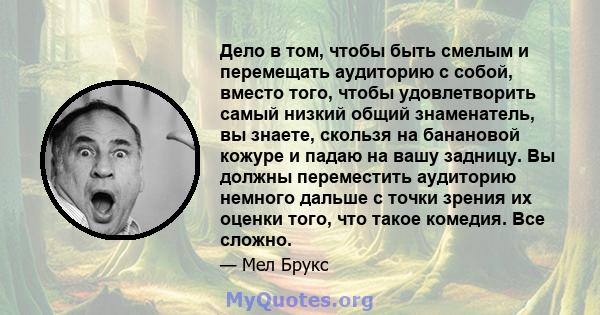 Дело в том, чтобы быть смелым и перемещать аудиторию с собой, вместо того, чтобы удовлетворить самый низкий общий знаменатель, вы знаете, скользя на банановой кожуре и падаю на вашу задницу. Вы должны переместить