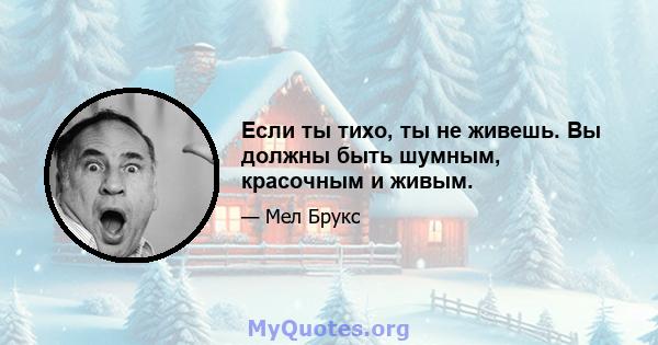 Если ты тихо, ты не живешь. Вы должны быть шумным, красочным и живым.