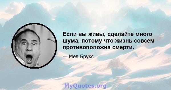 Если вы живы, сделайте много шума, потому что жизнь совсем противоположна смерти.