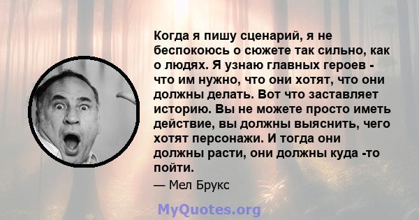 Когда я пишу сценарий, я не беспокоюсь о сюжете так сильно, как о людях. Я узнаю главных героев - что им нужно, что они хотят, что они должны делать. Вот что заставляет историю. Вы не можете просто иметь действие, вы