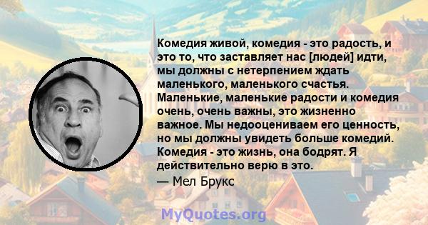 Комедия живой, комедия - это радость, и это то, что заставляет нас [людей] идти, мы должны с нетерпением ждать маленького, маленького счастья. Маленькие, маленькие радости и комедия очень, очень важны, это жизненно