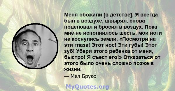 Меня обожали [в детстве]. Я всегда был в воздухе, швырял, снова поцеловал и бросил в воздух. Пока мне не исполнилось шесть, мои ноги не коснулись земли. «Посмотри на эти глаза! Этот нос! Эти губы! Этот зуб! Убери этого