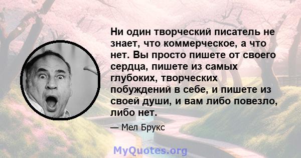 Ни один творческий писатель не знает, что коммерческое, а что нет. Вы просто пишете от своего сердца, пишете из самых глубоких, творческих побуждений в себе, и пишете из своей души, и вам либо повезло, либо нет.