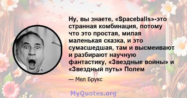 Ну, вы знаете, «Spaceballs»-это странная комбинация, потому что это простая, милая маленькая сказка, и это сумасшедшая, там и высмеивают и разбирают научную фантастику, «Звездные войны» и «Звездный путь» Полем