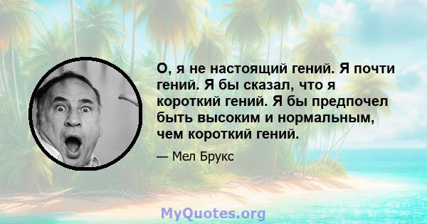 О, я не настоящий гений. Я почти гений. Я бы сказал, что я короткий гений. Я бы предпочел быть высоким и нормальным, чем короткий гений.