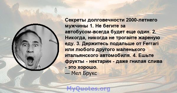 Секреты долговечности 2000-летнего мужчины 1. Не бегите за автобусом-всегда будет еще один. 2. Никогда, никогда не трогайте жареную еду. 3. Держитесь подальше от Ferrari или любого другого маленького итальянского