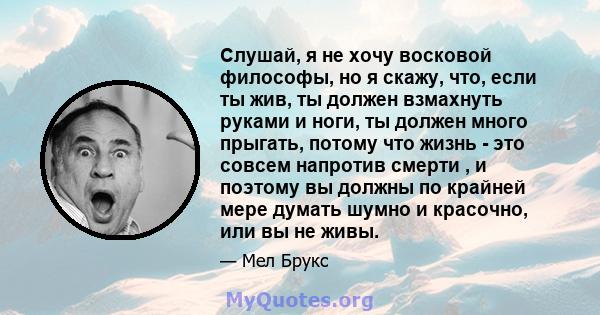 Слушай, я не хочу восковой философы, но я скажу, что, если ты жив, ты должен взмахнуть руками и ноги, ты должен много прыгать, потому что жизнь - это совсем напротив смерти , и поэтому вы должны по крайней мере думать