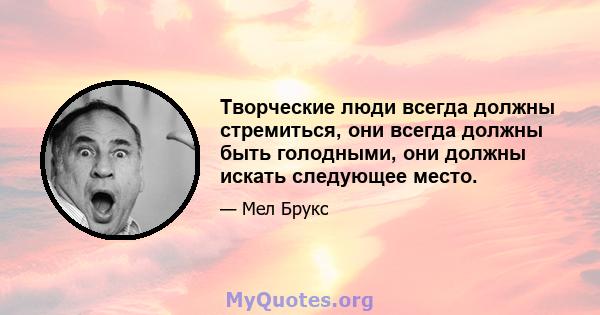 Творческие люди всегда должны стремиться, они всегда должны быть голодными, они должны искать следующее место.