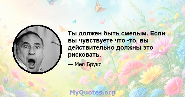 Ты должен быть смелым. Если вы чувствуете что -то, вы действительно должны это рисковать.