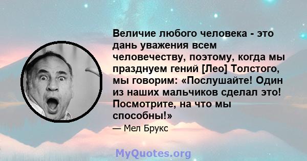 Величие любого человека - это дань уважения всем человечеству, поэтому, когда мы празднуем гений [Лео] Толстого, мы говорим: «Послушайте! Один из наших мальчиков сделал это! Посмотрите, на что мы способны!»