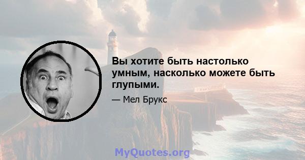 Вы хотите быть настолько умным, насколько можете быть глупыми.