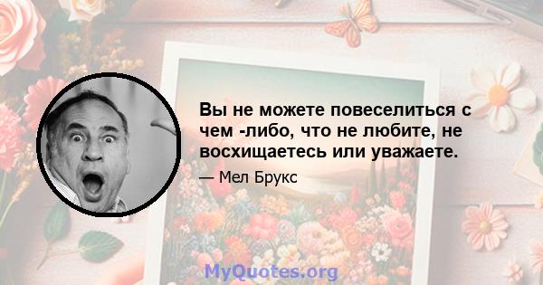 Вы не можете повеселиться с чем -либо, что не любите, не восхищаетесь или уважаете.