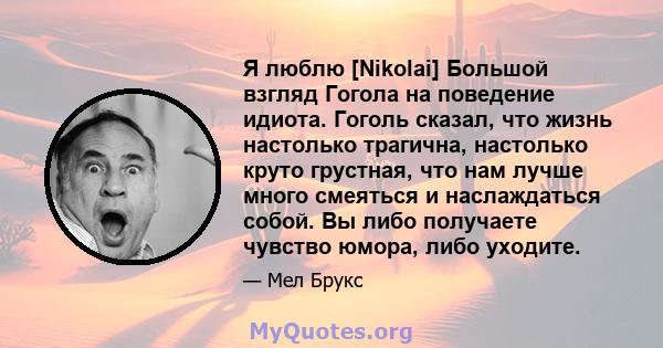 Я люблю [Nikolai] Большой взгляд Гогола на поведение идиота. Гоголь сказал, что жизнь настолько трагична, настолько круто грустная, что нам лучше много смеяться и наслаждаться собой. Вы либо получаете чувство юмора,