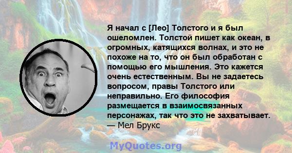 Я начал с [Лео] Толстого и я был ошеломлен. Толстой пишет как океан, в огромных, катящихся волнах, и это не похоже на то, что он был обработан с помощью его мышления. Это кажется очень естественным. Вы не задаетесь