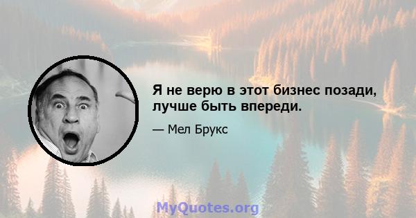 Я не верю в этот бизнес позади, лучше быть впереди.