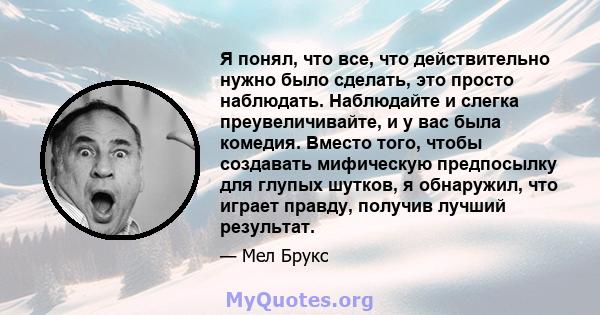 Я понял, что все, что действительно нужно было сделать, это просто наблюдать. Наблюдайте и слегка преувеличивайте, и у вас была комедия. Вместо того, чтобы создавать мифическую предпосылку для глупых шутков, я