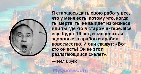 Я стараюсь дать свою работу все, что у меня есть, потому что, когда ты мертв, ты не выйдет из бизнеса, или ты где -то в старом актере. Все еще будет 16 лет, и танцевать и здоровые, а арабов и арабов повсеместно. И они