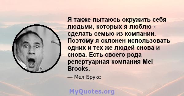 Я также пытаюсь окружить себя людьми, которых я люблю - сделать семью из компании. Поэтому я склонен использовать одних и тех же людей снова и снова. Есть своего рода репертуарная компания Mel Brooks.