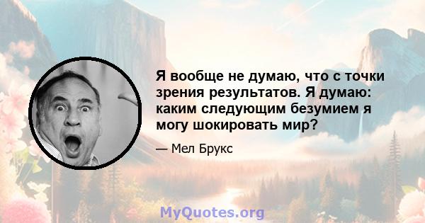 Я вообще не думаю, что с точки зрения результатов. Я думаю: каким следующим безумием я могу шокировать мир?