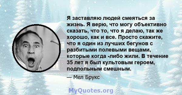 Я заставляю людей смеяться за жизнь. Я верю, что могу объективно сказать, что то, что я делаю, так же хорошо, как и все. Просто скажите, что я один из лучших бегунов с разбитыми полевыми вещами, которые когда -либо