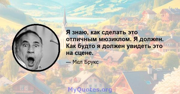 Я знаю, как сделать это отличным мюзиклом. Я должен. Как будто я должен увидеть это на сцене.