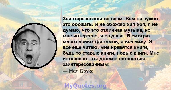 Заинтересованы во всем. Вам не нужно это обожать. Я не обожаю хип-хоп, я не думаю, что это отличная музыка, но мне интересно, я слушаю. Я смотрю много новых фильмов, я все вижу. Я все еще читаю, мне нравятся книги, будь 