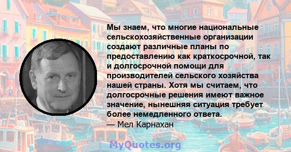 Мы знаем, что многие национальные сельскохозяйственные организации создают различные планы по предоставлению как краткосрочной, так и долгосрочной помощи для производителей сельского хозяйства нашей страны. Хотя мы