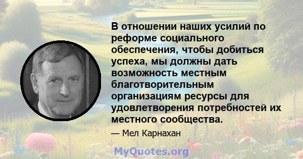 В отношении наших усилий по реформе социального обеспечения, чтобы добиться успеха, мы должны дать возможность местным благотворительным организациям ресурсы для удовлетворения потребностей их местного сообщества.