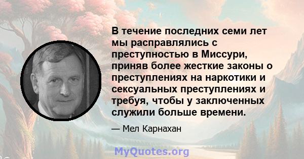 В течение последних семи лет мы расправлялись с преступностью в Миссури, приняв более жесткие законы о преступлениях на наркотики и сексуальных преступлениях и требуя, чтобы у заключенных служили больше времени.