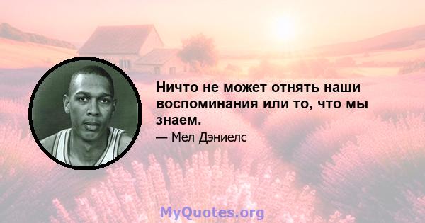 Ничто не может отнять наши воспоминания или то, что мы знаем.