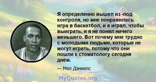 Я определенно вышел из -под контроля, но мне понравилась игра в баскетбол, и я играл, чтобы выиграть, и я не понял ничего меньшего. Вот почему мне трудно с молодыми людьми, которые не могут играть, потому что они пошли