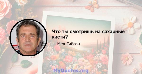 Что ты смотришь на сахарные кисти?